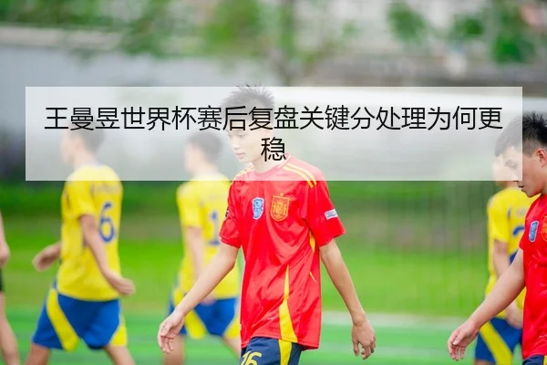 王曼昱世界杯赛后复盘关键分处理为何更稳