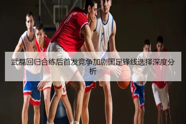 武磊回归合练后首发竞争加剧国足锋线选择深度分析